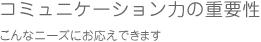 コミュニケーション力の重要性/こんなニーズにお応えできます